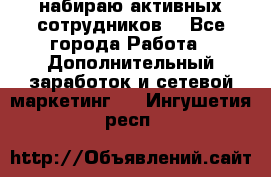набираю активных сотрудников  - Все города Работа » Дополнительный заработок и сетевой маркетинг   . Ингушетия респ.